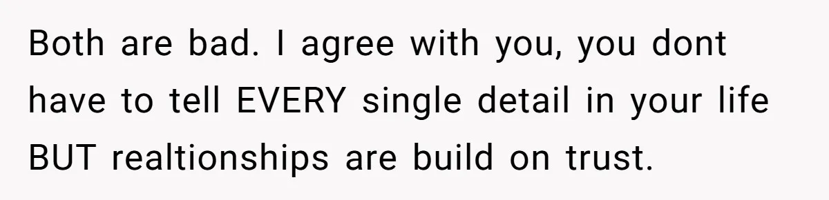 Both are bad. I agree with you, you dont have to tell EVERY single detail in your life BUT realtionships are build on trust.