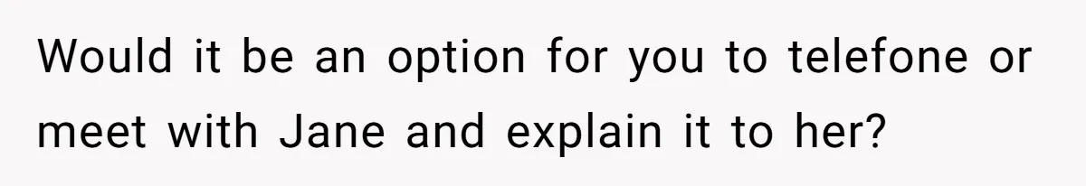 Would it be an option for you to telefone or meet with Jane and explain it to her?