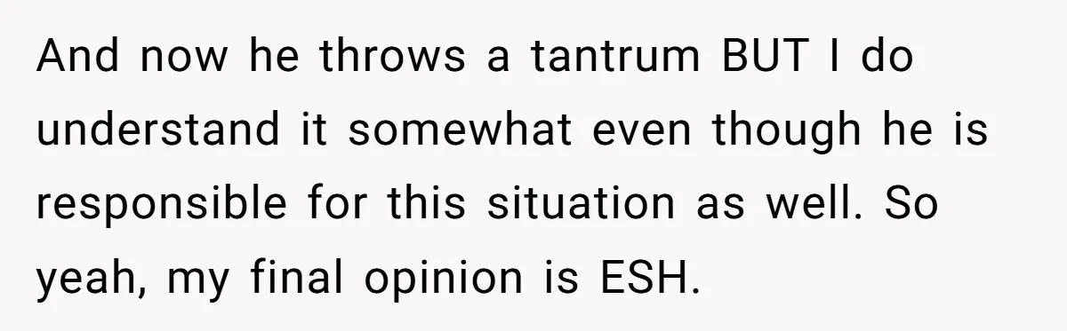 And now he throws a tantrum BUT I do understand it somewhat even though he is responsible for this situation as well. So yeah, my final opinion is ESH.