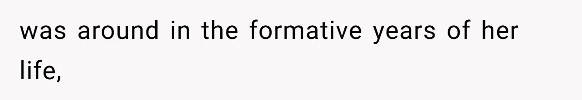 was around in the formative years of her life,