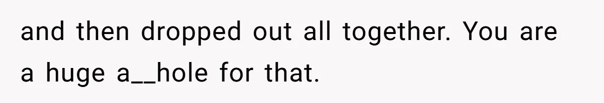 and then dropped out all together. You are a huge a__hole for that.