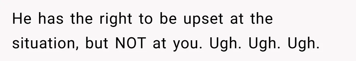 He has the right to be upset at the situation, but NOT at you. Ugh. Ugh. Ugh.