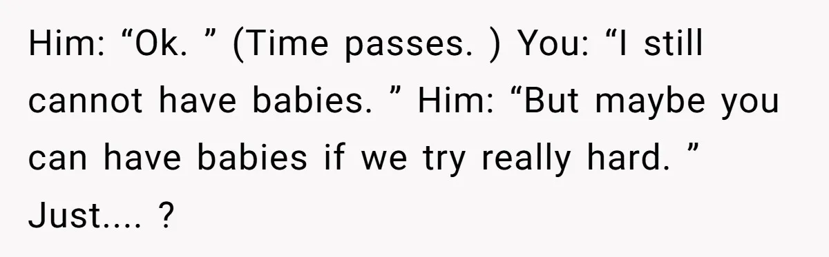 Him: “Ok. ” (Time passes. ) You: “I still cannot have babies. ” Him: “But maybe you can have babies if we try really hard. ” Just.... ?