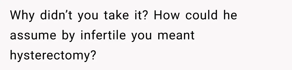 Why didn’t you take it? How could he assume by infertile you meant hysterectomy?