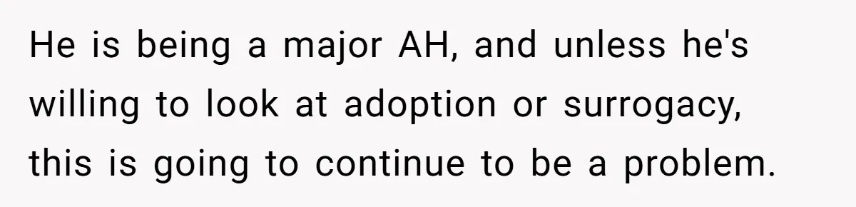 He is being a major AH, and unless he's willing to look at adoption or surrogacy, this is going to continue to be a problem.