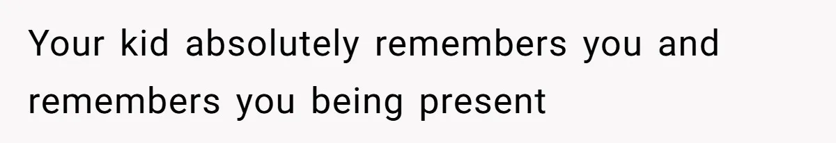 Your kid absolutely remembers you and remembers you being present