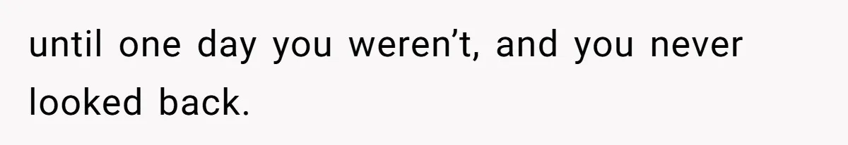 until one day you weren’t, and you never looked back.