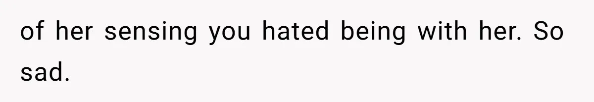 of her sensing you hated being with her. So sad.