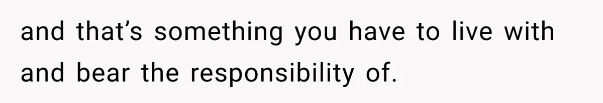 and that’s something you have to live with and bear the responsibility of.