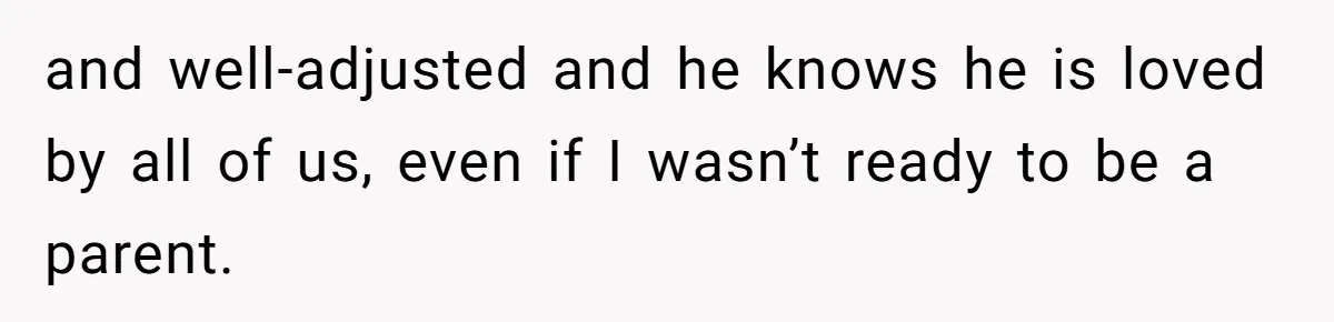 and well-adjusted and he knows he is loved by all of us, even if I wasn’t ready to be a parent.