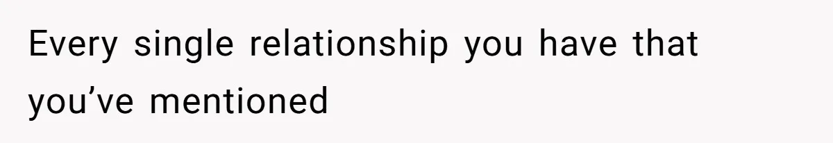 Every single relationship you have that you’ve mentioned