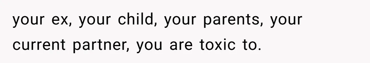 your ex, your child, your parents, your current partner, you are toxic to.