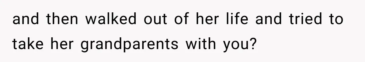 and then walked out of her life and tried to take her grandparents with you?
