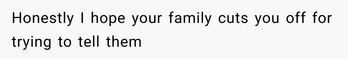 Honestly I hope your family cuts you off for trying to tell them
