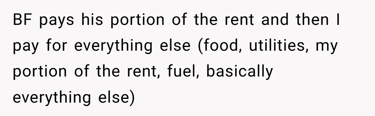 BF pays his portion of the rent and then I pay for everything else (food, utilities, my portion of the rent, fuel, basically everything else)
