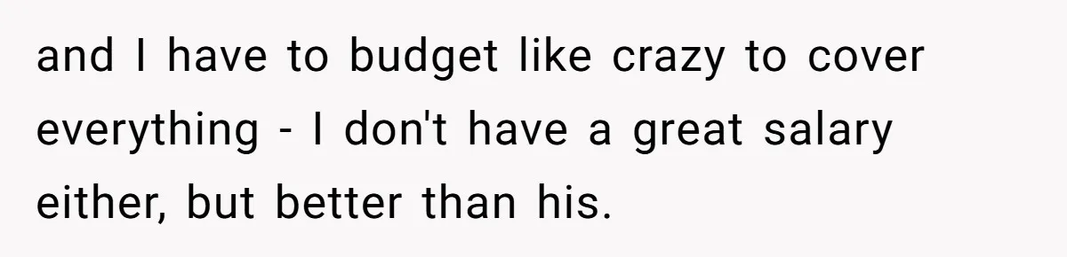 and I have to budget like crazy to cover everything - I don't have a great salary either, but better than his.