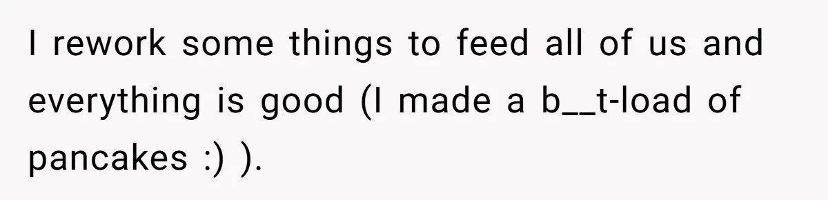 I rework some things to feed all of us and everything is good (I made a b__t-load of pancakes :) ).