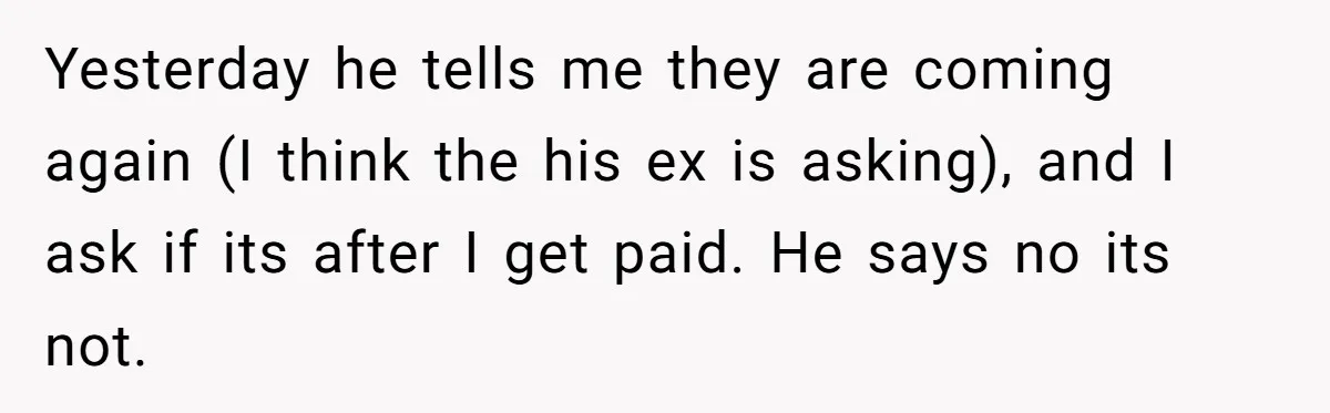 Yesterday he tells me they are coming again (I think the his ex is asking), and I ask if its after I get paid. He says no its not.