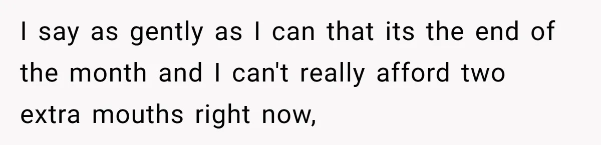 I say as gently as I can that its the end of the month and I can't really afford two extra mouths right now,