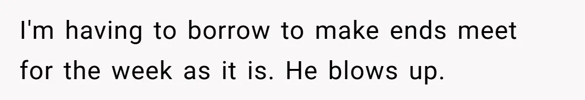 I'm having to borrow to make ends meet for the week as it is. He blows up.