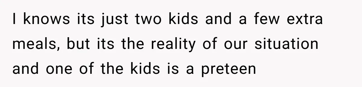 I knows its just two kids and a few extra meals, but its the reality of our situation and one of the kids is a preteen