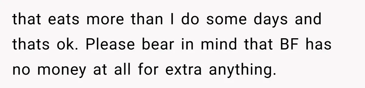 that eats more than I do some days and thats ok. Please bear in mind that BF has no money at all for extra anything.