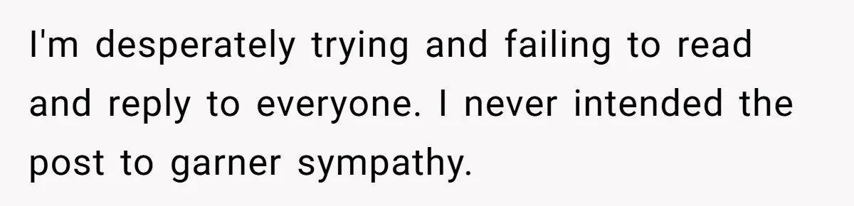 I'm desperately trying and failing to read and reply to everyone. I never intended the post to garner sympathy.
