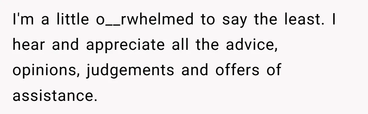 I'm a little o__rwhelmed to say the least. I hear and appreciate all the advice, opinions, judgements and offers of assistance.