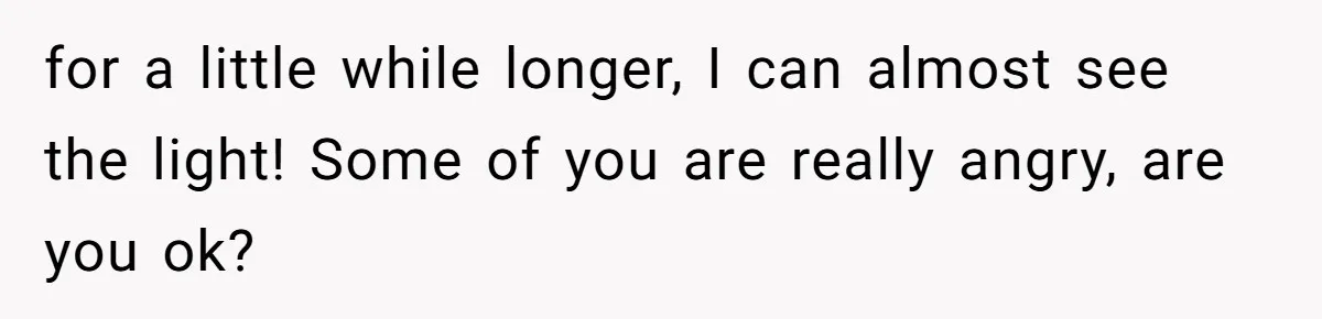 for a little while longer, I can almost see the light! Some of you are really angry, are you ok?