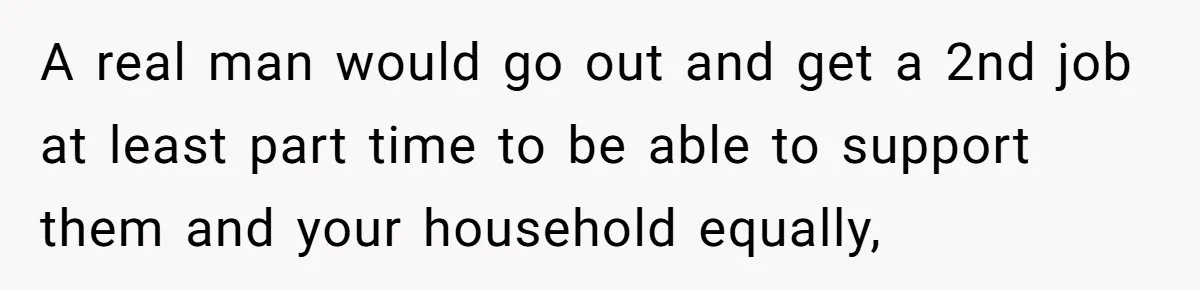 A real man would go out and get a 2nd job at least part time to be able to support them and your household equally,