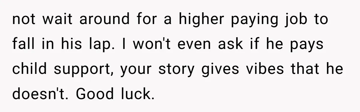 not wait around for a higher paying job to fall in his lap. I won't even ask if he pays child support, your story gives vibes that he doesn't. Good...