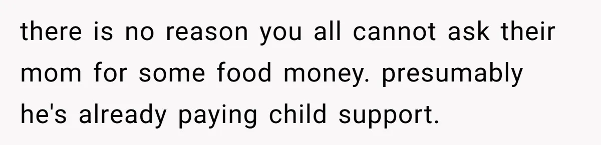 there is no reason you all cannot ask their mom for some food money. presumably he's already paying child support.