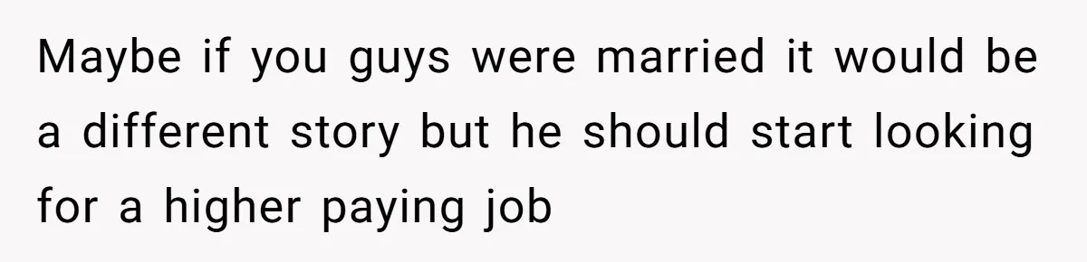 Maybe if you guys were married it would be a different story but he should start looking for a higher paying job