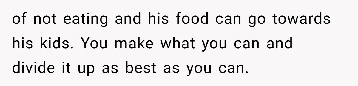 of not eating and his food can go towards his kids. You make what you can and divide it up as best as you can.