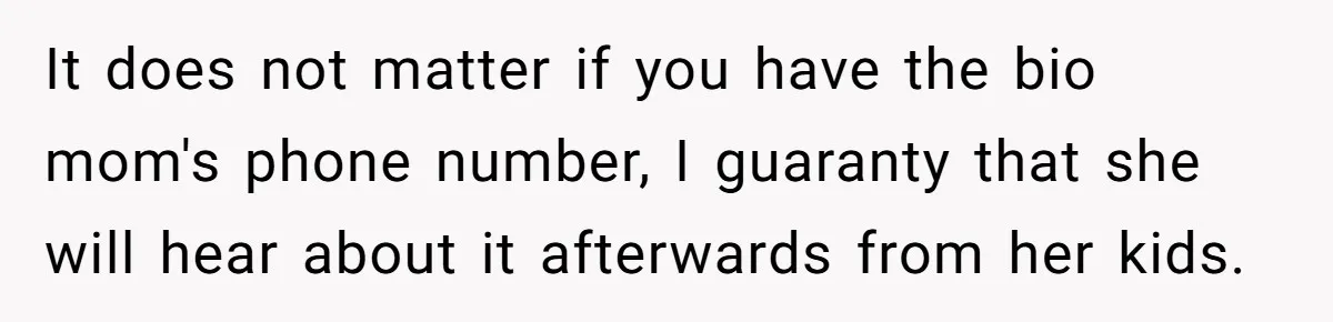 It does not matter if you have the bio mom's phone number, I guaranty that she will hear about it afterwards from her kids.