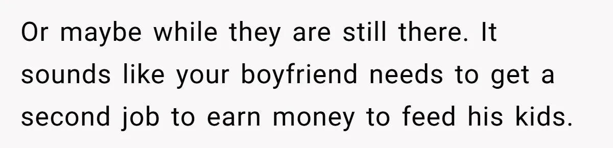 Or maybe while they are still there. It sounds like your boyfriend needs to get a second job to earn money to feed his kids.