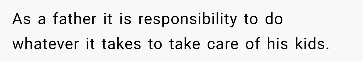 As a father it is responsibility to do whatever it takes to take care of his kids.