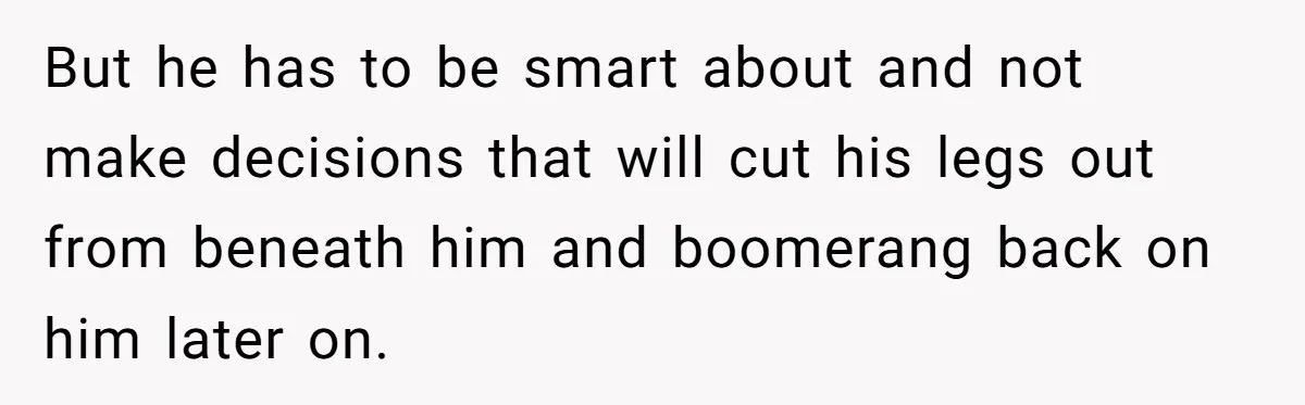 But he has to be smart about and not make decisions that will cut his legs out from beneath him and boomerang back on him later on.