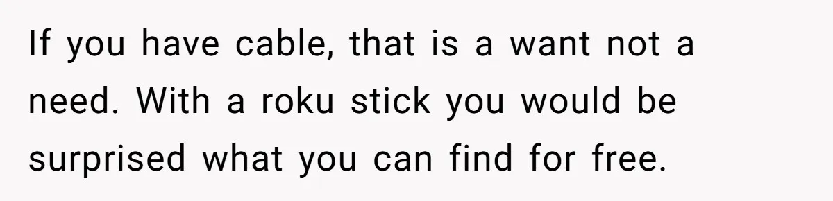 If you have cable, that is a want not a need. With a roku stick you would be surprised what you can find for free.