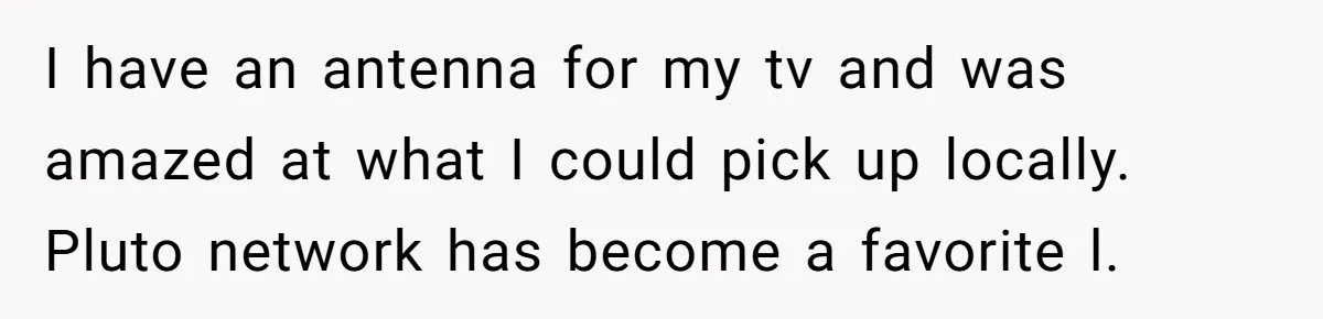 I have an antenna for my tv and was amazed at what I could pick up locally. Pluto network has become a favorite l.