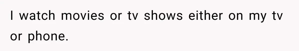 I watch movies or tv shows either on my tv or phone.
