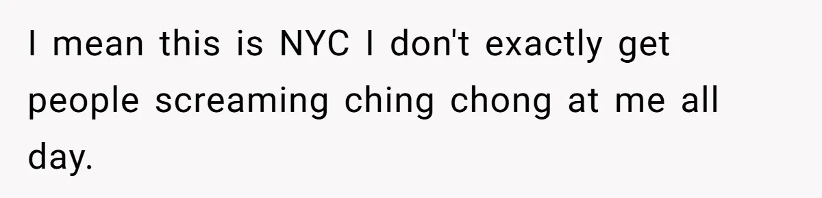I mean this is NYC I don't exactly get people screaming ching chong at me all day.