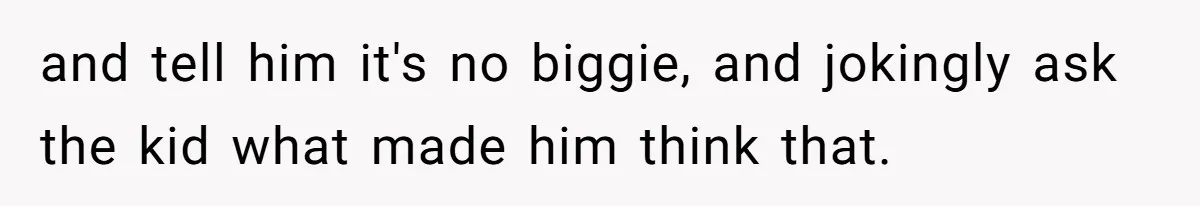 and tell him it's no biggie, and jokingly ask the kid what made him think that.