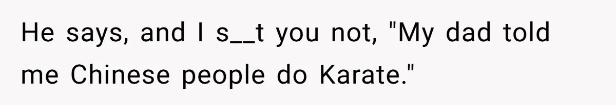He says, and I s__t you not, "My dad told me Chinese people do Karate."