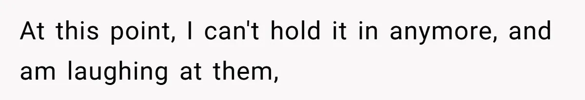 At this point, I can't hold it in anymore, and am laughing at them,