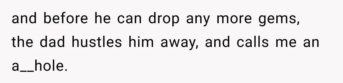 and before he can drop any more gems, the dad hustles him away, and calls me an a__hole.