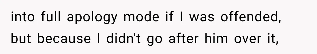 into full apology mode if I was offended, but because I didn't go after him over it,
