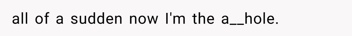 all of a sudden now I'm the a__hole.