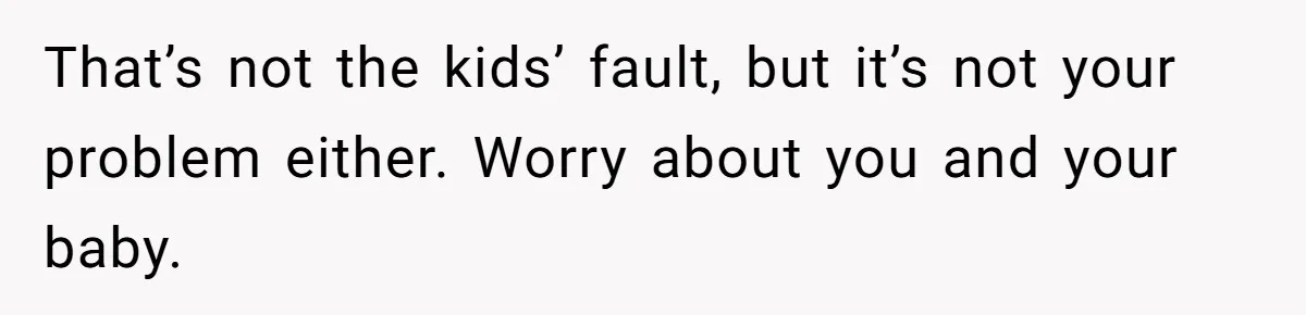 That’s not the kids’ fault, but it’s not your problem either. Worry about you and your baby.