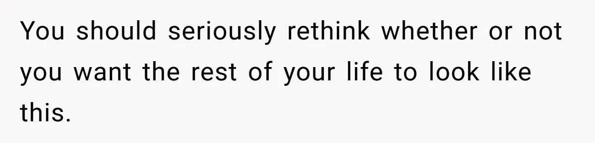 You should seriously rethink whether or not you want the rest of your life to look like this.